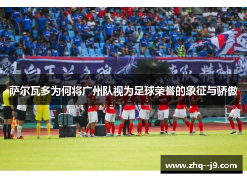 萨尔瓦多为何将广州队视为足球荣誉的象征与骄傲