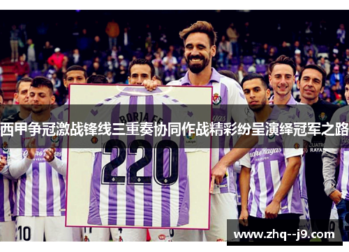 西甲争冠激战锋线三重奏协同作战精彩纷呈演绎冠军之路