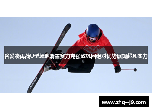 谷爱凌再战U型场地滑雪赛力克强敌巩固绝对优势展现超凡实力